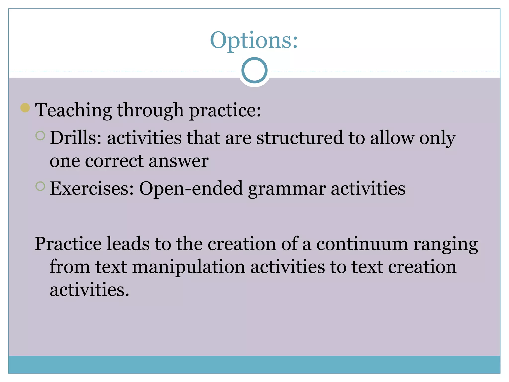 Options:
Teaching through practice:
 Drills: activities that are structured to allow only
one correct answer
 Exercises: Open-ended grammar activities
Practice leads to the creation of a continuum ranging
from text manipulation activities to text creation
activities.
 