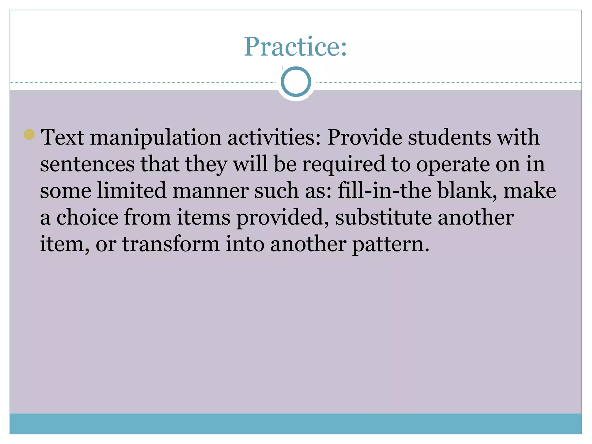 Practice:
Text manipulation activities: Provide students with
sentences that they will be required to operate on in
some limited manner such as: fill-in-the blank, make
a choice from items provided, substitute another
item, or transform into another pattern.
 