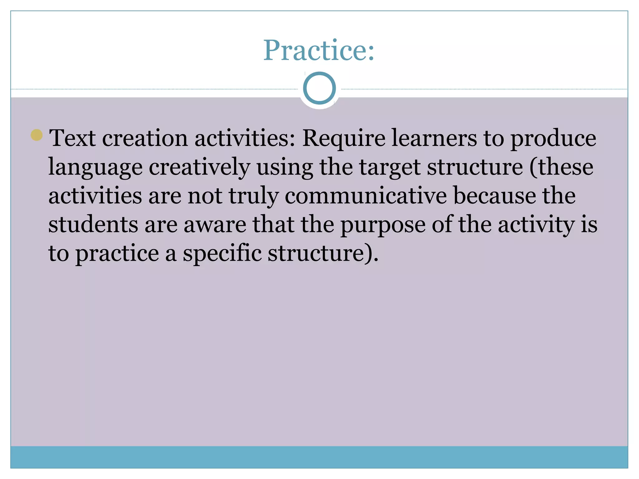 Practice:
Text creation activities: Require learners to produce
language creatively using the target structure (these
activities are not truly communicative because the
students are aware that the purpose of the activity is
to practice a specific structure).
 