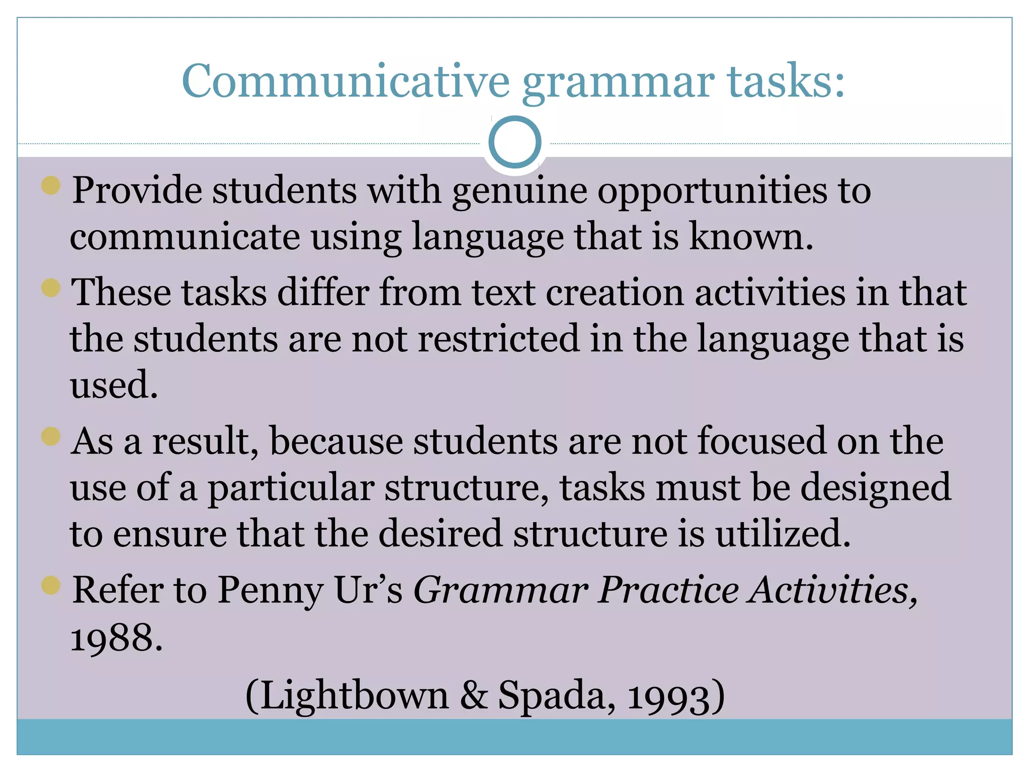 Communicative grammar tasks:
Provide students with genuine opportunities to
communicate using language that is known.
These tasks differ from text creation activities in that
the students are not restricted in the language that is
used.
As a result, because students are not focused on the
use of a particular structure, tasks must be designed
to ensure that the desired structure is utilized.
Refer to Penny Ur’s Grammar Practice Activities,
1988.
(Lightbown & Spada, 1993)
 