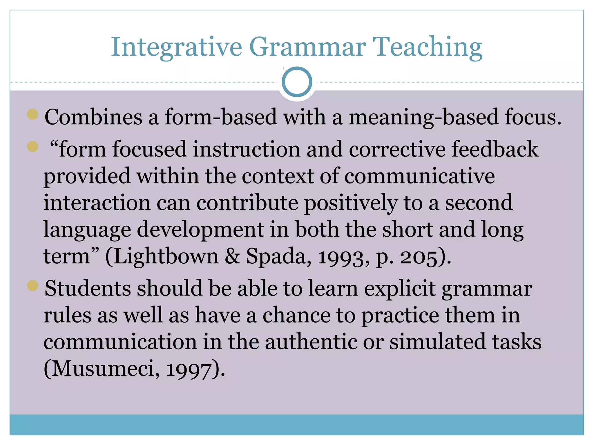 Integrative Grammar Teaching
Combines a form-based with a meaning-based focus.
 “form focused instruction and corrective feedback
provided within the context of communicative
interaction can contribute positively to a second
language development in both the short and long
term” (Lightbown & Spada, 1993, p. 205).
Students should be able to learn explicit grammar
rules as well as have a chance to practice them in
communication in the authentic or simulated tasks
(Musumeci, 1997).
 