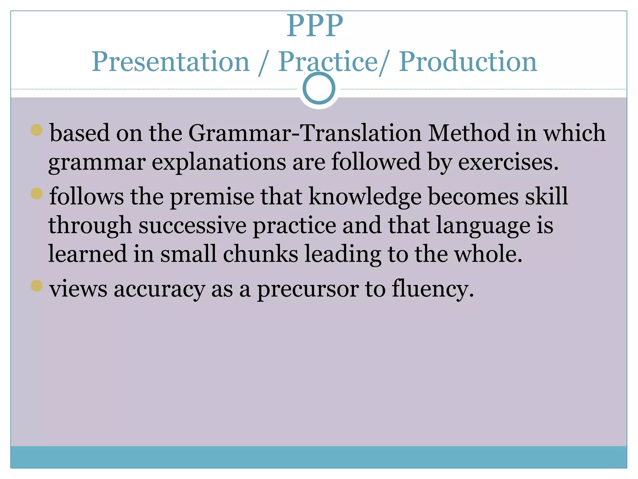 PPP
Presentation / Practice/ Production
based on the Grammar-Translation Method in which
grammar explanations are followed by exercises.
follows the premise that knowledge becomes skill
through successive practice and that language is
learned in small chunks leading to the whole.
views accuracy as a precursor to fluency.
 