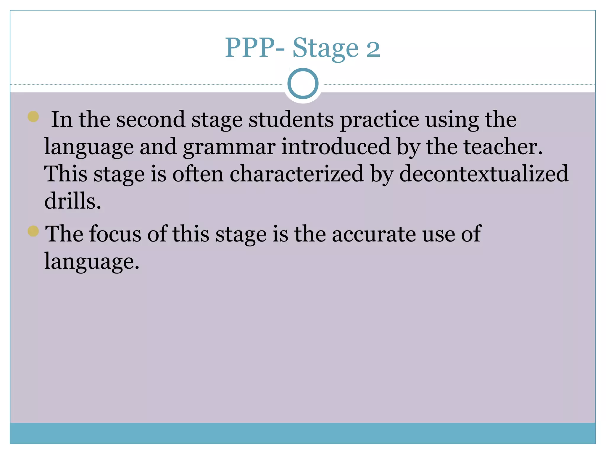 PPP- Stage 2
 In the second stage students practice using the
language and grammar introduced by the teacher.
This stage is often characterized by decontextualized
drills.
The focus of this stage is the accurate use of
language.
 