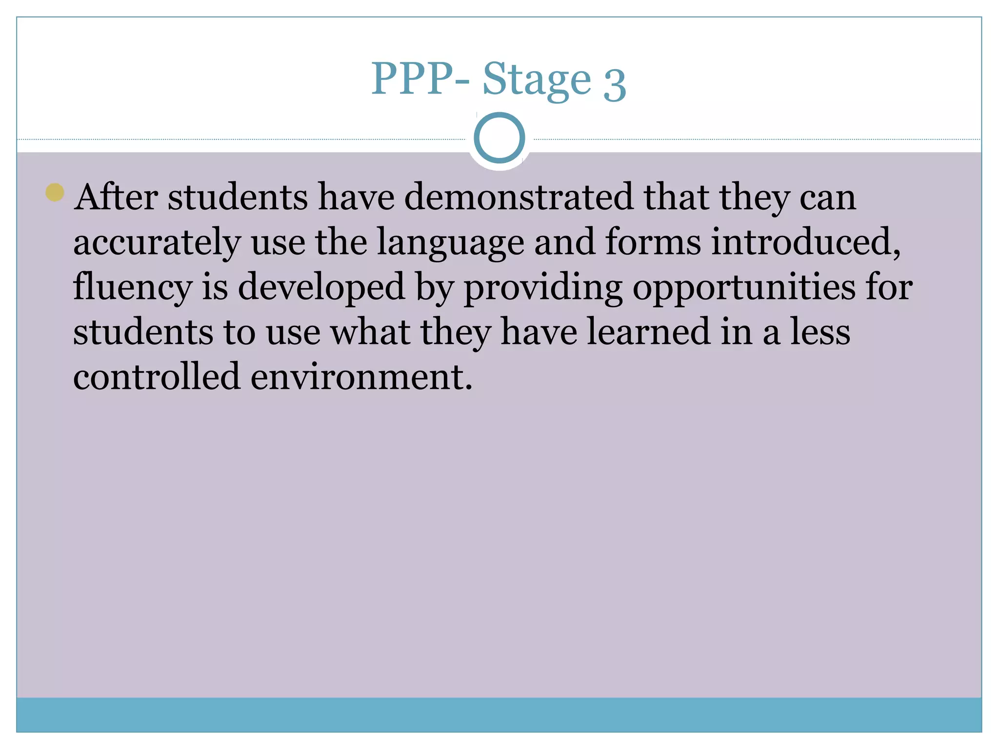 PPP- Stage 3
After students have demonstrated that they can
accurately use the language and forms introduced,
fluency is developed by providing opportunities for
students to use what they have learned in a less
controlled environment.
 