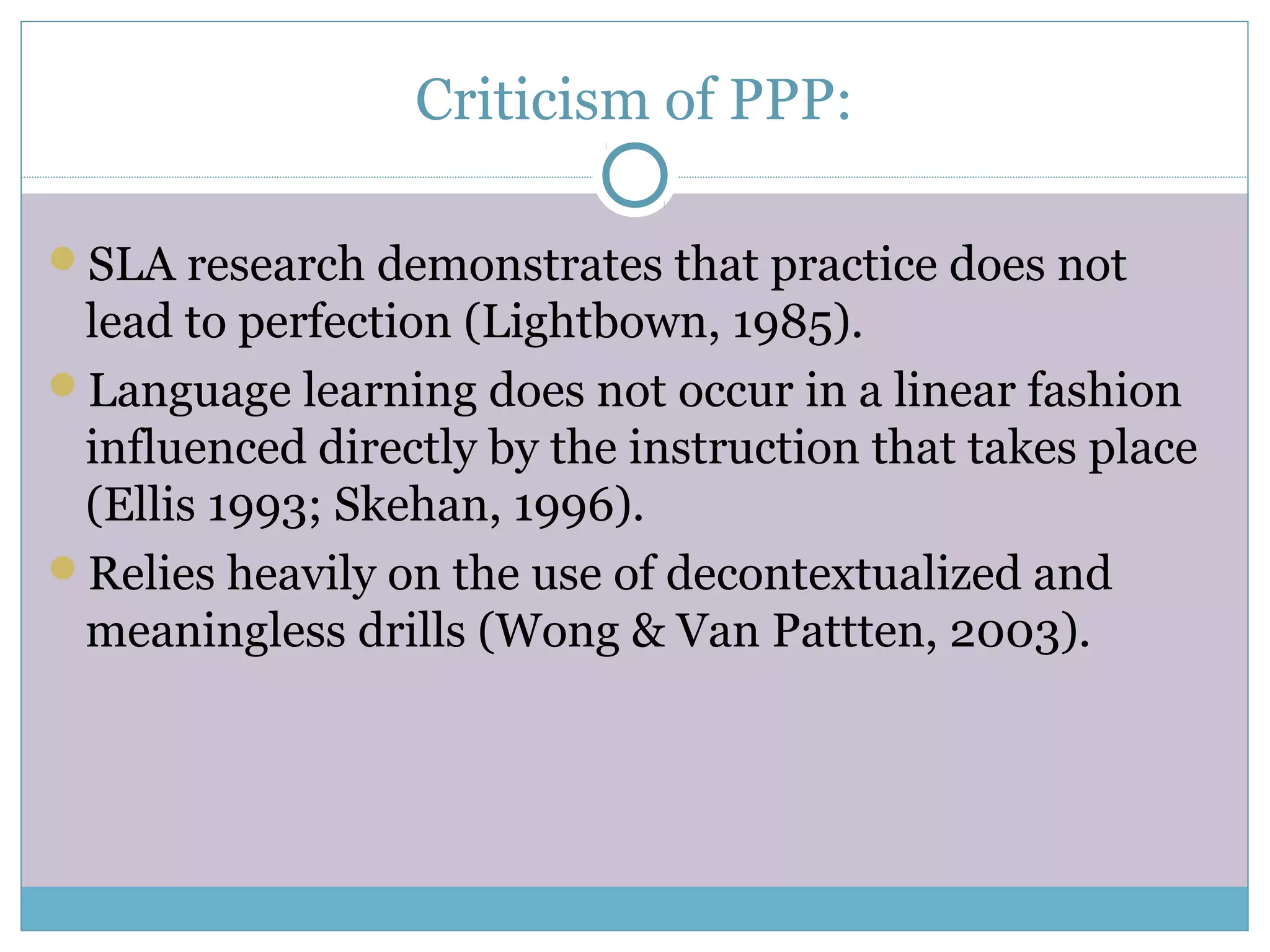Criticism of PPP:
SLA research demonstrates that practice does not
lead to perfection (Lightbown, 1985).
Language learning does not occur in a linear fashion
influenced directly by the instruction that takes place
(Ellis 1993; Skehan, 1996).
Relies heavily on the use of decontextualized and
meaningless drills (Wong & Van Pattten, 2003).
 
