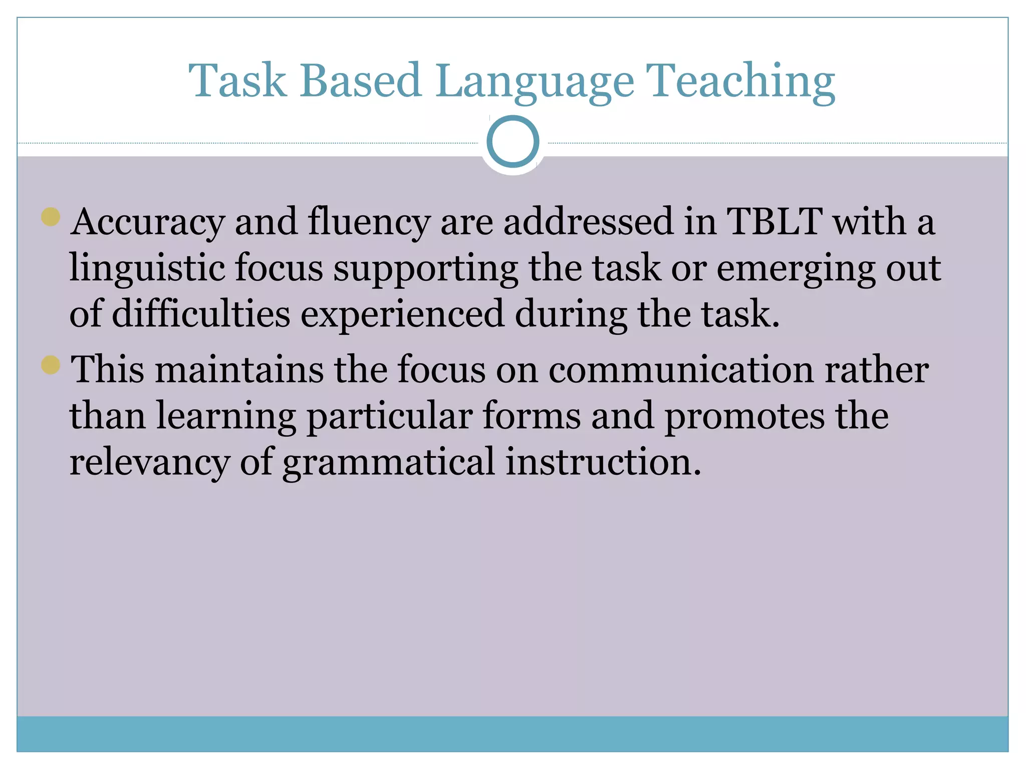 Task Based Language Teaching
Accuracy and fluency are addressed in TBLT with a
linguistic focus supporting the task or emerging out
of difficulties experienced during the task.
This maintains the focus on communication rather
than learning particular forms and promotes the
relevancy of grammatical instruction.
 