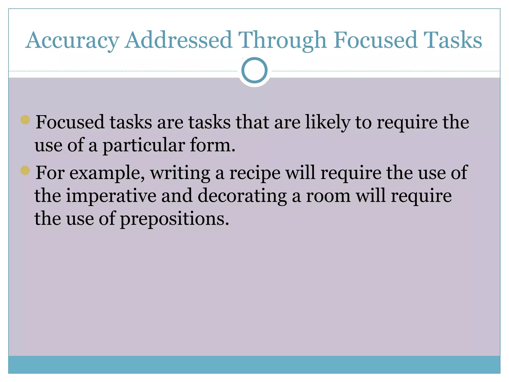 Accuracy Addressed Through Focused Tasks
Focused tasks are tasks that are likely to require the
use of a particular form.
For example, writing a recipe will require the use of
the imperative and decorating a room will require
the use of prepositions.
 