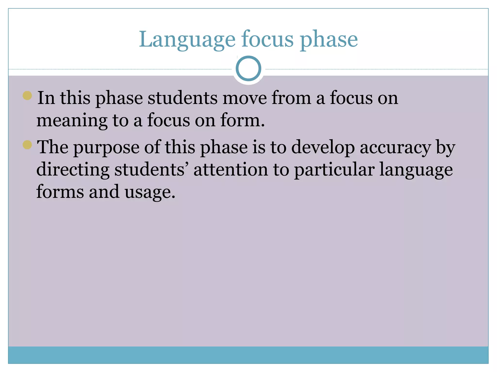 Language focus phase
In this phase students move from a focus on
meaning to a focus on form.
The purpose of this phase is to develop accuracy by
directing students’ attention to particular language
forms and usage.
 
