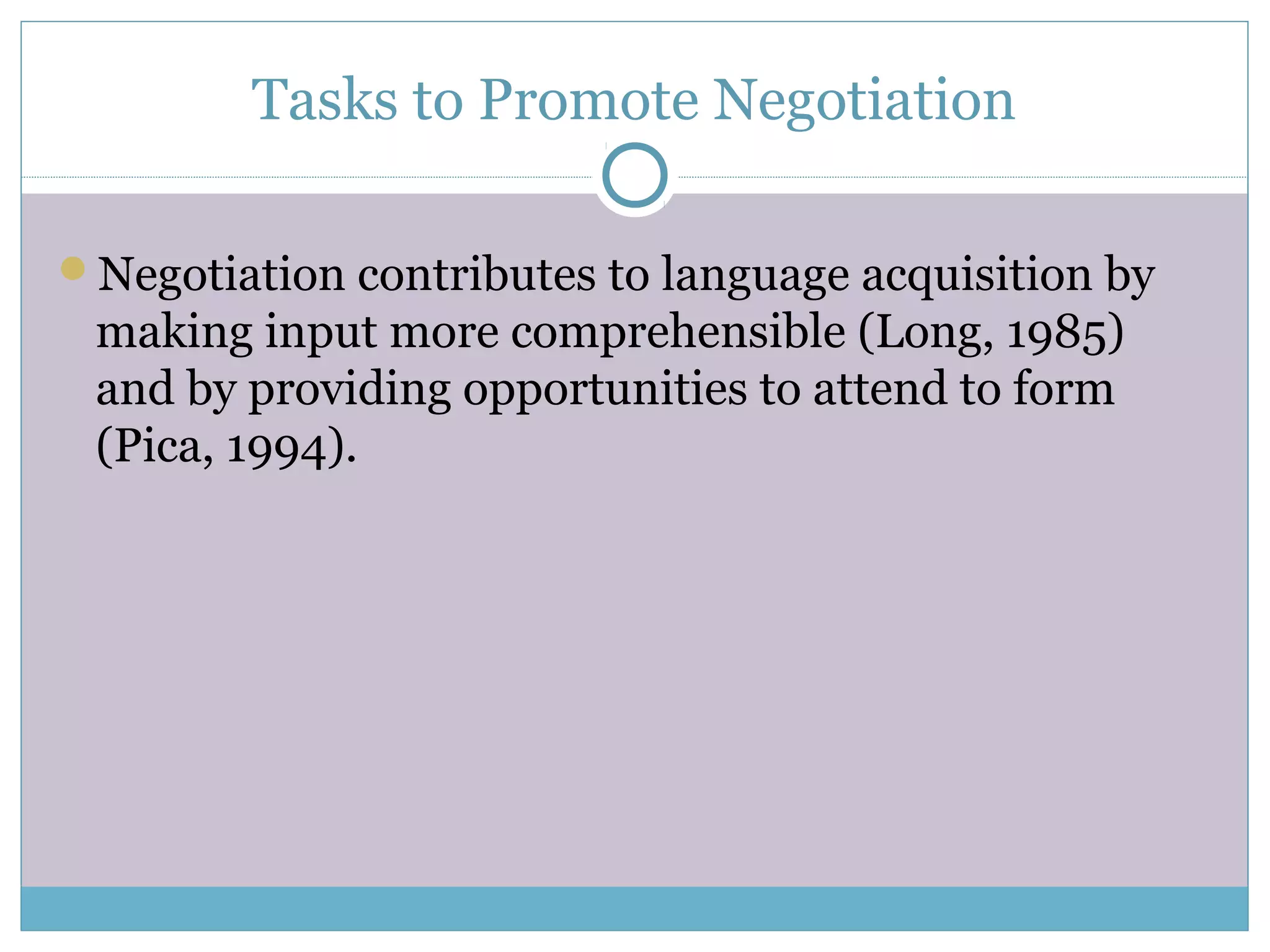 Tasks to Promote Negotiation
Negotiation contributes to language acquisition by
making input more comprehensible (Long, 1985)
and by providing opportunities to attend to form
(Pica, 1994).
 