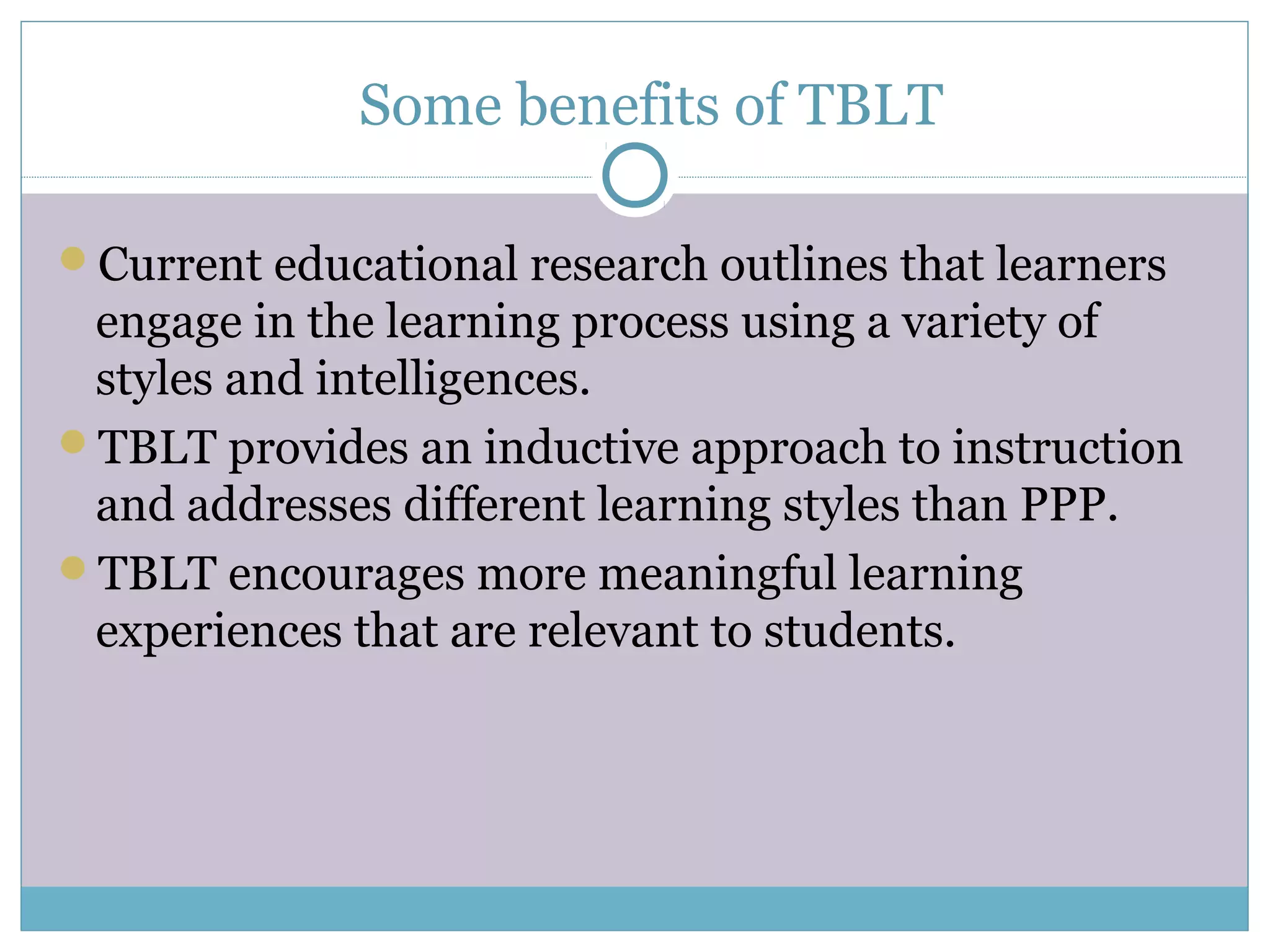 Some benefits of TBLT
Current educational research outlines that learners
engage in the learning process using a variety of
styles and intelligences.
TBLT provides an inductive approach to instruction
and addresses different learning styles than PPP.
TBLT encourages more meaningful learning
experiences that are relevant to students.
 