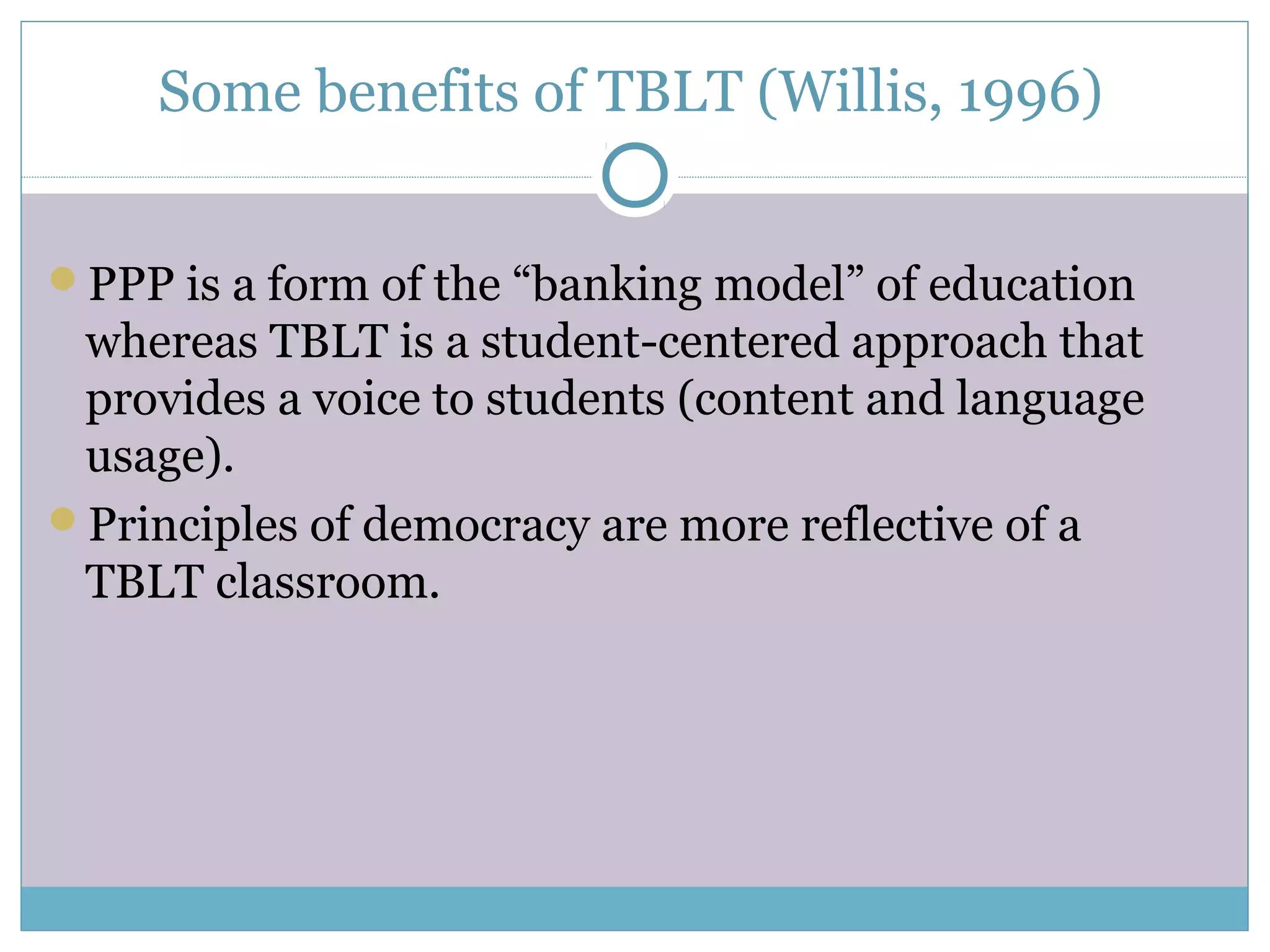 Some benefits of TBLT (Willis, 1996)
PPP is a form of the “banking model” of education
whereas TBLT is a student-centered approach that
provides a voice to students (content and language
usage).
Principles of democracy are more reflective of a
TBLT classroom.
 