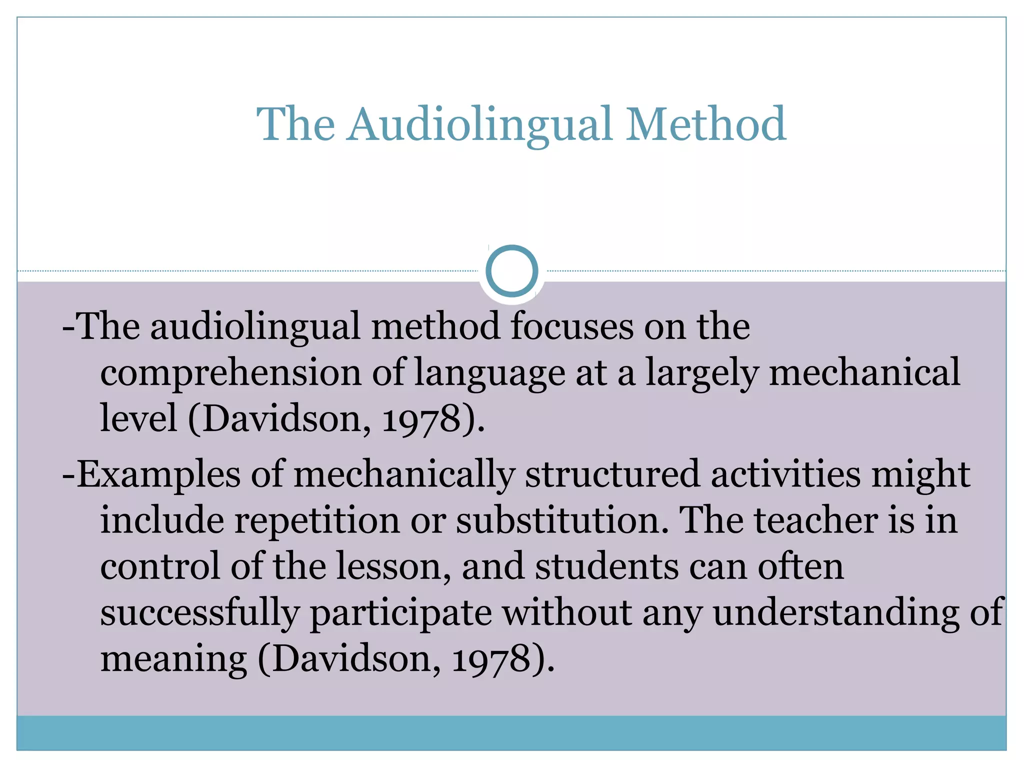 The Audiolingual Method
-The audiolingual method focuses on the
comprehension of language at a largely mechanical
level (Davidson, 1978).
-Examples of mechanically structured activities might
include repetition or substitution. The teacher is in
control of the lesson, and students can often
successfully participate without any understanding of
meaning (Davidson, 1978).
 
