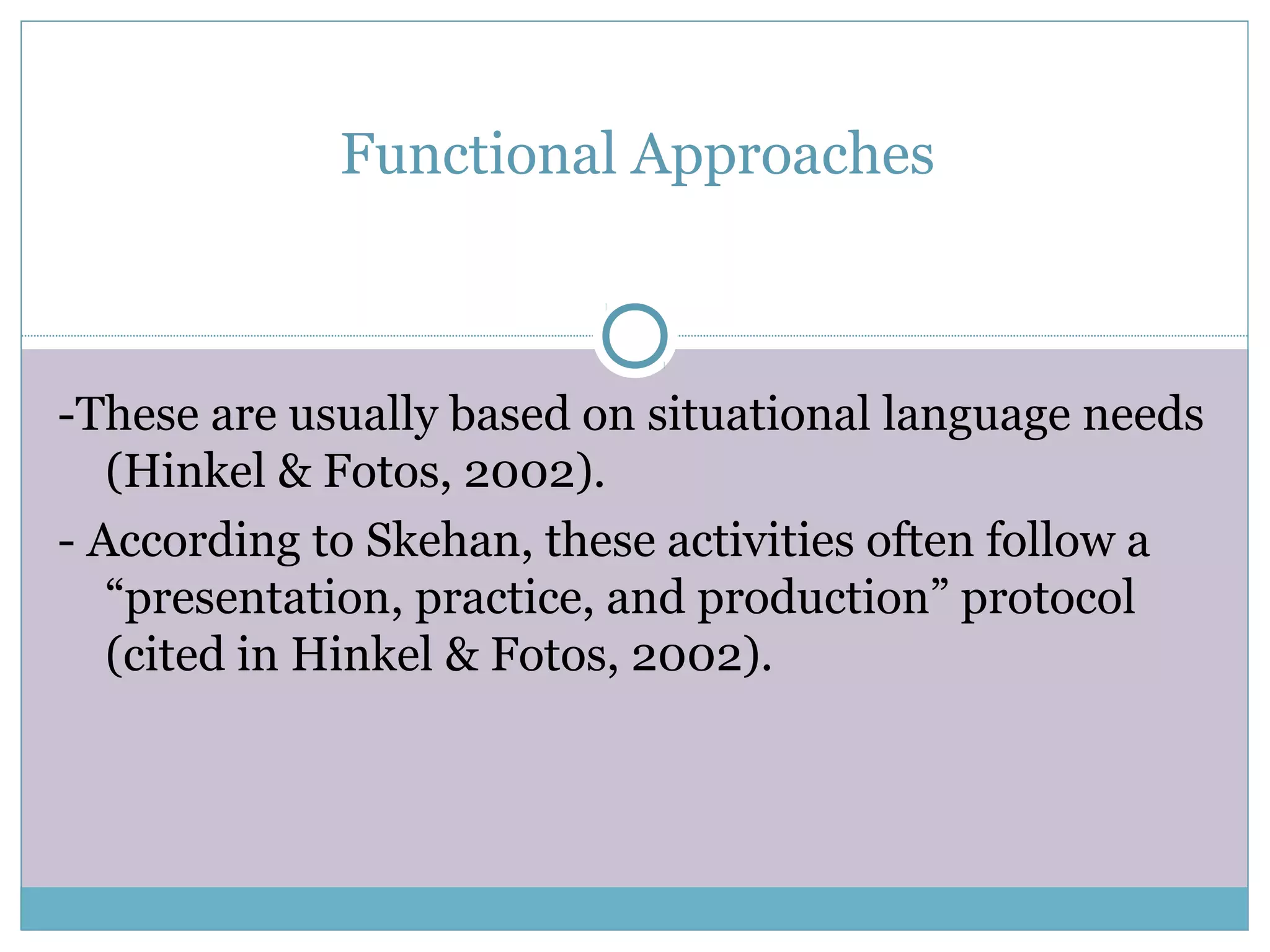 Functional Approaches
-These are usually based on situational language needs
(Hinkel & Fotos, 2002).
- According to Skehan, these activities often follow a
“presentation, practice, and production” protocol
(cited in Hinkel & Fotos, 2002).
 