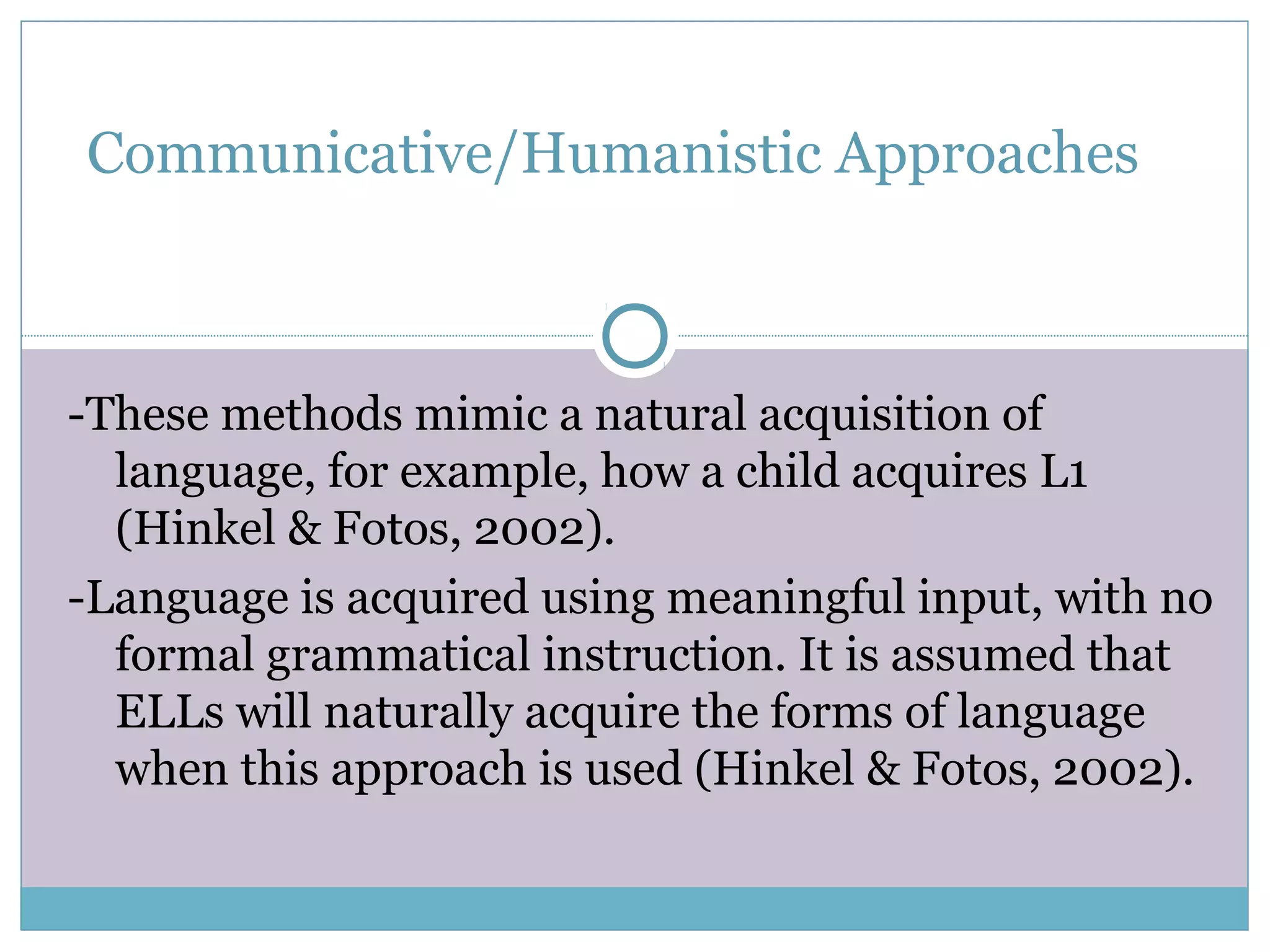Communicative/Humanistic Approaches
-These methods mimic a natural acquisition of
language, for example, how a child acquires L1
(Hinkel & Fotos, 2002).
-Language is acquired using meaningful input, with no
formal grammatical instruction. It is assumed that
ELLs will naturally acquire the forms of language
when this approach is used (Hinkel & Fotos, 2002).
 