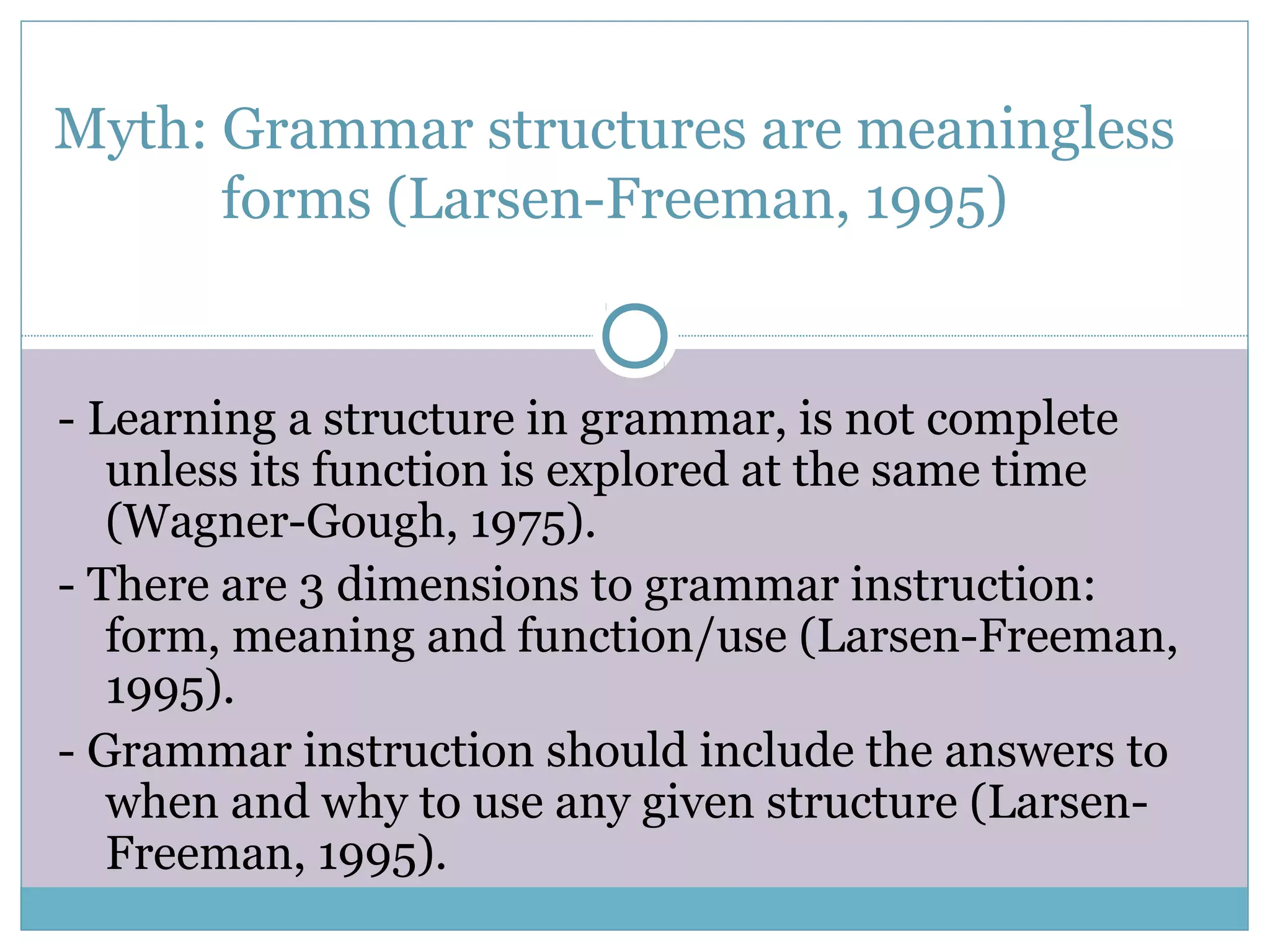 Myth: Grammar structures are meaningless
forms (Larsen-Freeman, 1995)
- Learning a structure in grammar, is not complete
unless its function is explored at the same time
(Wagner-Gough, 1975).
- There are 3 dimensions to grammar instruction:
form, meaning and function/use (Larsen-Freeman,
1995).
- Grammar instruction should include the answers to
when and why to use any given structure (Larsen-
Freeman, 1995).
 