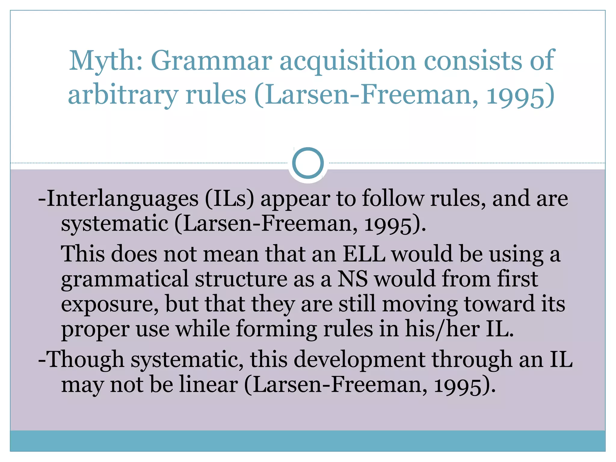 Myth: Grammar acquisition consists of
arbitrary rules (Larsen-Freeman, 1995)
-Interlanguages (ILs) appear to follow rules, and are
systematic (Larsen-Freeman, 1995).
This does not mean that an ELL would be using a
grammatical structure as a NS would from first
exposure, but that they are still moving toward its
proper use while forming rules in his/her IL.
-Though systematic, this development through an IL
may not be linear (Larsen-Freeman, 1995).
 