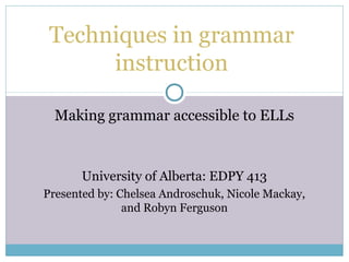 Techniques in grammar
      instruction

  Making grammar accessible to ELLs



       University of Alberta: EDPY 413
Presented by: Chelsea Androschuk, Nicole Mackay,
               and Robyn Ferguson
 