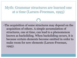 Myth: Grammar structures are learned one
     at a time (Larsen-Freeman, 1995)


-The acquisition of some structures may depend on the
  acquisition of others. A simple accumulation of
  structures, one at time, can lead to a phenomenon
  known as backsliding. When backsliding occurs, it is
  because certain elements become omitted in order to
  make room for new elements (Larsen-Freeman,
  1995).
 