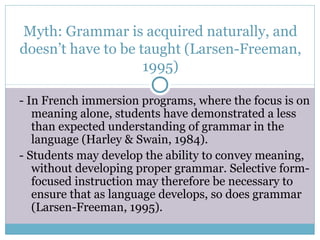 Myth: Grammar is acquired naturally, and
doesn’t have to be taught (Larsen-Freeman,
                    1995)

- In French immersion programs, where the focus is on
   meaning alone, students have demonstrated a less
   than expected understanding of grammar in the
   language (Harley & Swain, 1984).
- Students may develop the ability to convey meaning,
   without developing proper grammar. Selective form-
   focused instruction may therefore be necessary to
   ensure that as language develops, so does grammar
   (Larsen-Freeman, 1995).
 