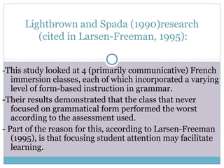 Lightbrown and Spada (1990)research
         (cited in Larsen-Freeman, 1995):


-This study looked at 4 (primarily communicative) French
   immersion classes, each of which incorporated a varying
   level of form-based instruction in grammar.
-Their results demonstrated that the class that never
   focused on grammatical form performed the worst
   according to the assessment used.
- Part of the reason for this, according to Larsen-Freeman
   (1995), is that focusing student attention may facilitate
   learning.
 