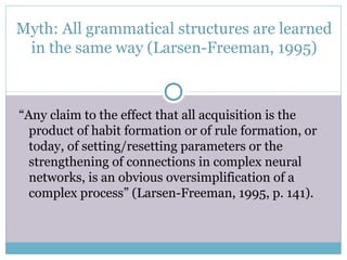 Myth: All grammatical structures are learned
 in the same way (Larsen-Freeman, 1995)



“Any claim to the effect that all acquisition is the
  product of habit formation or of rule formation, or
  today, of setting/resetting parameters or the
  strengthening of connections in complex neural
  networks, is an obvious oversimplification of a
  complex process” (Larsen-Freeman, 1995, p. 141).
 