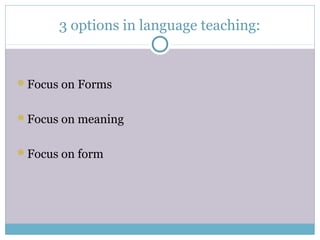 3 options in language teaching:


Focus on Forms


Focus on meaning


Focus on form
 