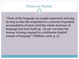 Focus on Forms:


“Parts of the language are taught separately and step
 by step so that the acquisition is a process of gradual
 accumulation of parts until the whole structure of
 language has been built up…At any one time the
 learner is being exposed to a deliberate limited
 sample of language” (Wilkins, 1976, p. 2).
 