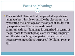 Focus on Meaning:

The essential claim is that people of all ages learn
 language best, inside or outside the classroom, not
 by treating the languages as the object of study, but
 by experiencing them as a medium of
 communication… “language is organized in terms of
 the purpose for which people are learning language
 and the kinds of language performance that are
 necessary to meet those purposes” (Wilkins, 1976, p.
 13).
 