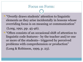 Focus on Form:

“Overtly draws students’ attention to linguistic
 elements as they arise incidentally in lessons whose
 overriding focus is on meaning or communication”
  (Long, 1991, pp. 45-46).
“Often consists of an occasional shift of attention to
 linguistic code features– by the teacher and/or one
 or more of the students– triggered by perceived
 problems with comprehension or production”
 (Long & Robinson, 1999, p. 23).
 