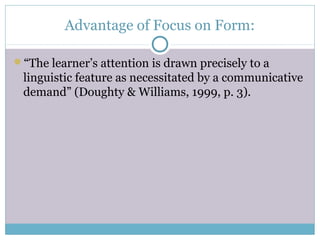 Advantage of Focus on Form:

“The learner’s attention is drawn precisely to a
 linguistic feature as necessitated by a communicative
 demand” (Doughty & Williams, 1999, p. 3).
 