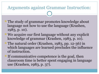 Arguments against Grammar Instruction:

The study of grammar promotes knowledge about
 language not how to use the language (Krashen,
 1983, p. 10).
We acquire our first language without any explicit
 knowledge of grammar (Krashen, 1983, p. 10).
The natural order (Krashen, 1983, pp. 12-36) in
 which languages are learned precludes the influence
 of instruction.
If communicative competence is the goal, then
 classroom time is better spent engaging in language
 use (Krashen, 1983, p. 37).
 
