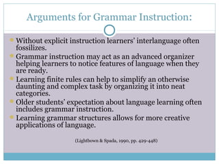 Arguments for Grammar Instruction:

 Without explicit instruction learners’ interlanguage often
  fossilizes.
 Grammar instruction may act as an advanced organizer
  helping learners to notice features of language when they
  are ready.
 Learning finite rules can help to simplify an otherwise
  daunting and complex task by organizing it into neat
  categories.
 Older students’ expectation about language learning often
  includes grammar instruction.
 Learning grammar structures allows for more creative
  applications of language.

                    (Lightbown & Spada, 1990, pp. 429-448)
 