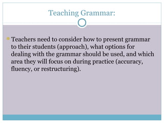 Teaching Grammar:


Teachers need to consider how to present grammar
 to their students (approach), what options for
 dealing with the grammar should be used, and which
 area they will focus on during practice (accuracy,
 fluency, or restructuring).
 