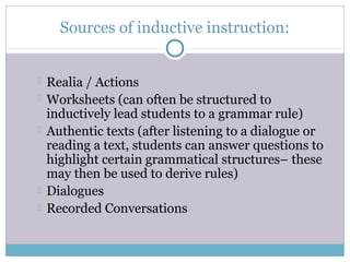 Sources of inductive instruction:


   Realia / Actions
   Worksheets (can often be structured to
    inductively lead students to a grammar rule)
   Authentic texts (after listening to a dialogue or
    reading a text, students can answer questions to
    highlight certain grammatical structures– these
    may then be used to derive rules)
   Dialogues
   Recorded Conversations
 