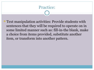 Practice:


Text manipulation activities: Provide students with
 sentences that they will be required to operate on in
 some limited manner such as: fill-in-the blank, make
 a choice from items provided, substitute another
 item, or transform into another pattern.
 