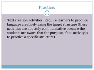 Practice:

Text creation activities: Require learners to produce
 language creatively using the target structure (these
 activities are not truly communicative because the
 students are aware that the purpose of the activity is
 to practice a specific structure).
 