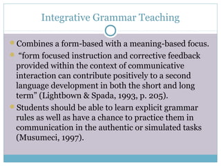 Integrative Grammar Teaching

Combines a form-based with a meaning-based focus.
 “form focused instruction and corrective feedback
 provided within the context of communicative
 interaction can contribute positively to a second
 language development in both the short and long
 term” (Lightbown & Spada, 1993, p. 205).
Students should be able to learn explicit grammar
 rules as well as have a chance to practice them in
 communication in the authentic or simulated tasks
 (Musumeci, 1997).
 