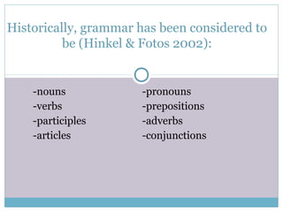 Historically, grammar has been considered to
          be (Hinkel & Fotos 2002):


    -nouns            -pronouns
    -verbs            -prepositions
    -participles      -adverbs
    -articles         -conjunctions
 