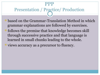 PPP
     Presentation / Practice/ Production

based on the Grammar-Translation Method in which
 grammar explanations are followed by exercises.
follows the premise that knowledge becomes skill
 through successive practice and that language is
 learned in small chunks leading to the whole.
views accuracy as a precursor to fluency.
 