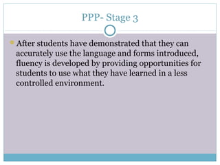 PPP- Stage 3

After students have demonstrated that they can
 accurately use the language and forms introduced,
 fluency is developed by providing opportunities for
 students to use what they have learned in a less
 controlled environment.
 