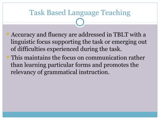 Task Based Language Teaching

Accuracy and fluency are addressed in TBLT with a
 linguistic focus supporting the task or emerging out
 of difficulties experienced during the task.
This maintains the focus on communication rather
 than learning particular forms and promotes the
 relevancy of grammatical instruction.
 