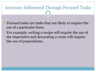 Accuracy Addressed Through Focused Tasks


Focused tasks are tasks that are likely to require the
 use of a particular form.
For example, writing a recipe will require the use of
 the imperative and decorating a room will require
 the use of prepositions.
 