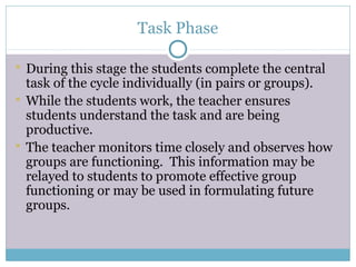 Task Phase

 During this stage the students complete the central
  task of the cycle individually (in pairs or groups).
 While the students work, the teacher ensures
  students understand the task and are being
  productive.
 The teacher monitors time closely and observes how
  groups are functioning. This information may be
  relayed to students to promote effective group
  functioning or may be used in formulating future
  groups.
 