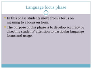 Language focus phase

In this phase students move from a focus on
 meaning to a focus on form.
The purpose of this phase is to develop accuracy by
 directing students’ attention to particular language
 forms and usage.
 