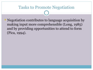 Tasks to Promote Negotiation

Negotiation contributes to language acquisition by
 making input more comprehensible (Long, 1985)
 and by providing opportunities to attend to form
 (Pica, 1994).
 