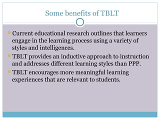 Some benefits of TBLT

Current educational research outlines that learners
 engage in the learning process using a variety of
 styles and intelligences.
TBLT provides an inductive approach to instruction
 and addresses different learning styles than PPP.
TBLT encourages more meaningful learning
 experiences that are relevant to students.
 