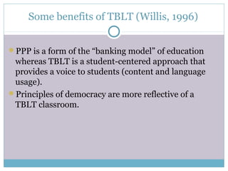 Some benefits of TBLT (Willis, 1996)


PPP is a form of the “banking model” of education
 whereas TBLT is a student-centered approach that
 provides a voice to students (content and language
 usage).
Principles of democracy are more reflective of a
 TBLT classroom.
 