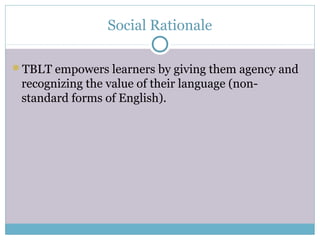 Social Rationale

TBLT empowers learners by giving them agency and
 recognizing the value of their language (non-
 standard forms of English).
 
