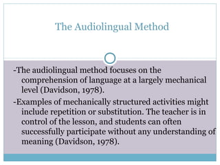The Audiolingual Method



-The audiolingual method focuses on the
  comprehension of language at a largely mechanical
  level (Davidson, 1978).
-Examples of mechanically structured activities might
  include repetition or substitution. The teacher is in
  control of the lesson, and students can often
  successfully participate without any understanding of
  meaning (Davidson, 1978).
 
