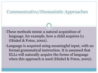 Communicative/Humanistic Approaches



-These methods mimic a natural acquisition of
  language, for example, how a child acquires L1
  (Hinkel & Fotos, 2002).
-Language is acquired using meaningful input, with no
  formal grammatical instruction. It is assumed that
  ELLs will naturally acquire the forms of language
  when this approach is used (Hinkel & Fotos, 2002).
 